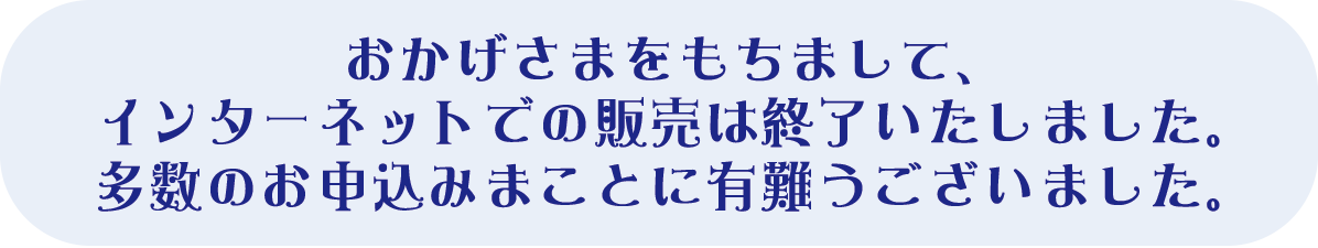 おかげさまをもちまして、インタ―ネットでの販売は終了いたしました。多数のお申込みまことに有難うございました。